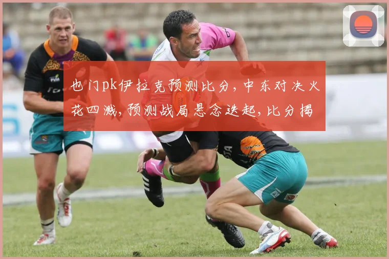 也门pk伊拉克预测比分,中东对决火花四溅,预测战局悬念迭起,比分揭晓谁主沉浮