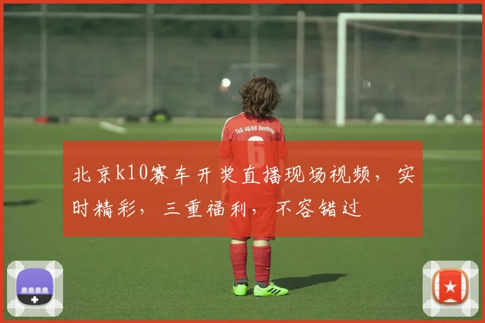 北京k10赛车开奖直播现场视频，实时精彩，三重福利，不容错过