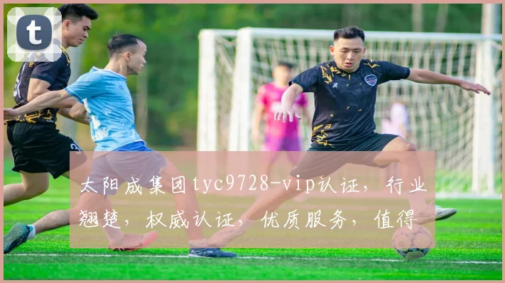 太阳成集团tyc9728-vip认证，行业翘楚，权威认证，优质服务，值得信赖，三重保障。