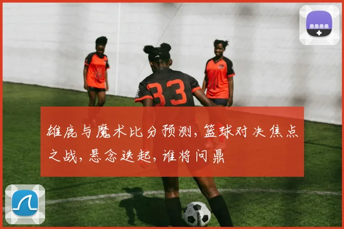 雄鹿与魔术比分预测,篮球对决焦点之战,悬念迭起,谁将问鼎