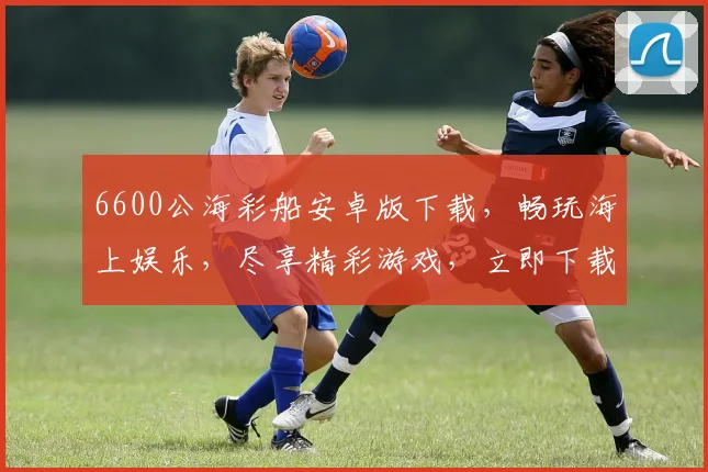 6600公海彩船安卓版下载，畅玩海上娱乐，尽享精彩游戏，立即下载，不容错过